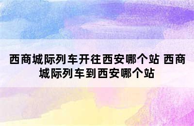 西商城际列车开往西安哪个站 西商城际列车到西安哪个站